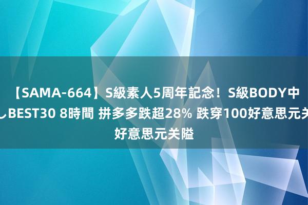 【SAMA-664】S級素人5周年記念！S級BODY中出しBEST30 8時間 拼多多跌超28% 跌穿100好意思元关隘