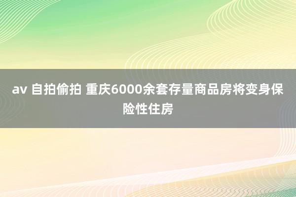 av 自拍偷拍 重庆6000余套存量商品房将变身保险性住房