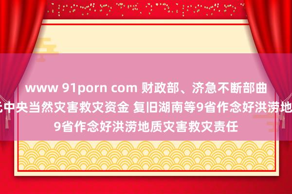 www 91porn com 财政部、济急不断部曲折预拨3.78亿元中央当然灾害救灾资金 复旧湖南等9省作念好洪涝地质灾害救灾责任