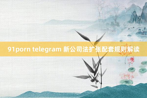 91porn telegram 新公司法扩张配套规则解读