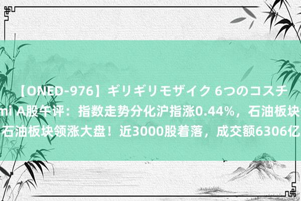 【ONED-976】ギリギリモザイク 6つのコスチュームでパコパコ！ Ami A股午评：指数走势分化沪指涨0.44%，石油板块领涨大盘！近3000股着落，成交额6306亿；机构解读后市