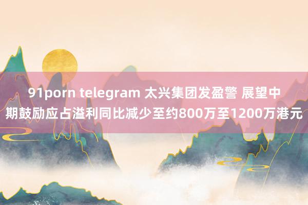 91porn telegram 太兴集团发盈警 展望中期鼓励应占溢利同比减少至约800万至1200万港元