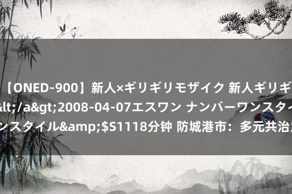 【ONED-900】新人×ギリギリモザイク 新人ギリギリモザイク Ami</a>2008-04-07エスワン ナンバーワンスタイル&$S1118分钟 防城港市：多元共治为国门经济孝顺政法力量