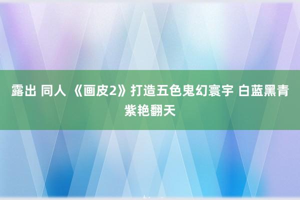 露出 同人 《画皮2》打造五色鬼幻寰宇 白蓝黑青紫艳翻天