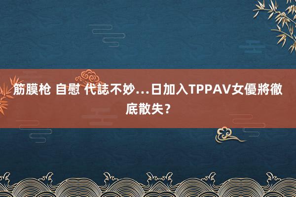 筋膜枪 自慰 代誌不妙…　日加入TPP　AV女優將徹底散失？