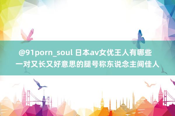 @91porn_soul 日本av女优王人有哪些  一对又长又好意思的腿号称东说念主间佳人