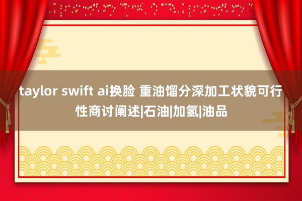 taylor swift ai换脸 重油馏分深加工状貌可行性商讨阐述|石油|加氢|油品