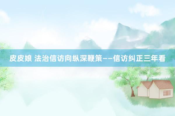 皮皮娘 法治信访向纵深鞭策——信访纠正三年看