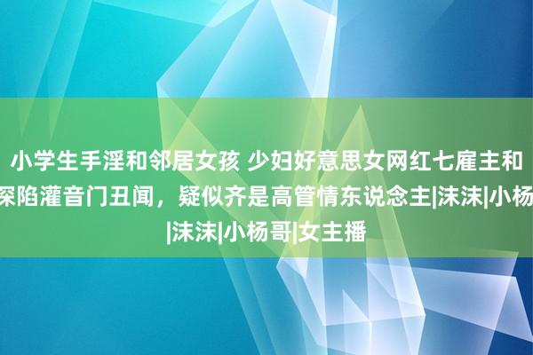 小学生手淫和邻居女孩 少妇好意思女网红七雇主和卓仕琳，深陷灌音门丑闻，疑似齐是高管情东说念主|沫沫|小杨哥|女主播