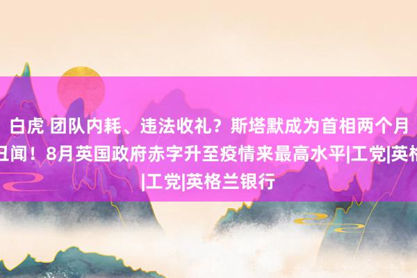 白虎 团队内耗、违法收礼？斯塔默成为首相两个月便深陷丑闻！8月英国政府赤字升至疫情来最高水平|工党|英格兰银行