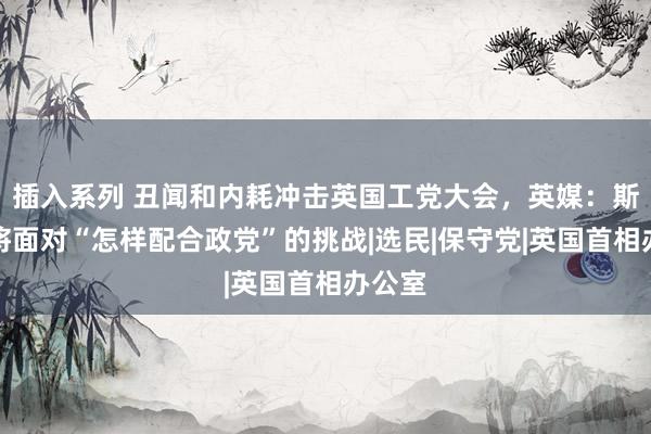 插入系列 丑闻和内耗冲击英国工党大会，英媒：斯塔默将面对“怎样配合政党”的挑战|选民|保守党|英国首相办公室