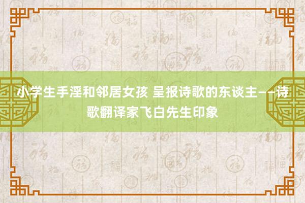 小学生手淫和邻居女孩 呈报诗歌的东谈主——诗歌翻译家飞白先生印象