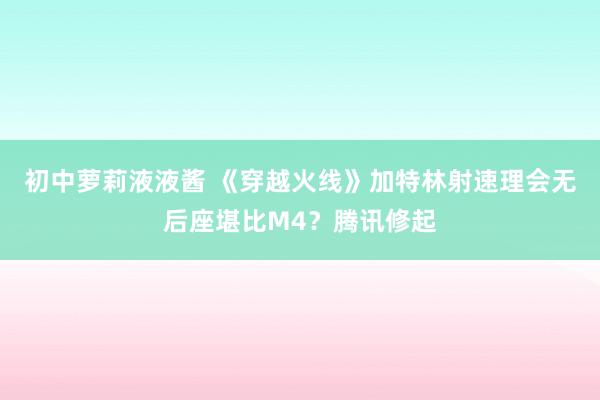 初中萝莉液液酱 《穿越火线》加特林射速理会无后座堪比M4？腾讯修起